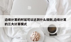 边缘计算的时延可以达到什么级别,边缘计算的三大计算模式