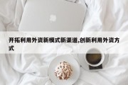 开拓利用外资新模式新渠道,创新利用外资方式
