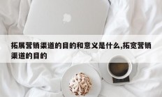 拓展营销渠道的目的和意义是什么,拓宽营销渠道的目的