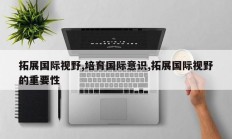 拓展国际视野,培育国际意识,拓展国际视野的重要性