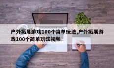 户外拓展游戏100个简单玩法,户外拓展游戏100个简单玩法视频