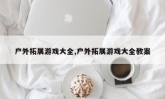 户外拓展游戏大全,户外拓展游戏大全教案