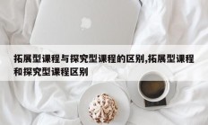 拓展型课程与探究型课程的区别,拓展型课程和探究型课程区别