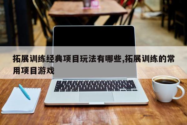 拓展训练经典项目玩法有哪些,拓展训练的常用项目游戏