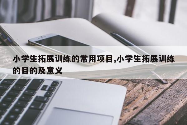 小学生拓展训练的常用项目,小学生拓展训练的目的及意义