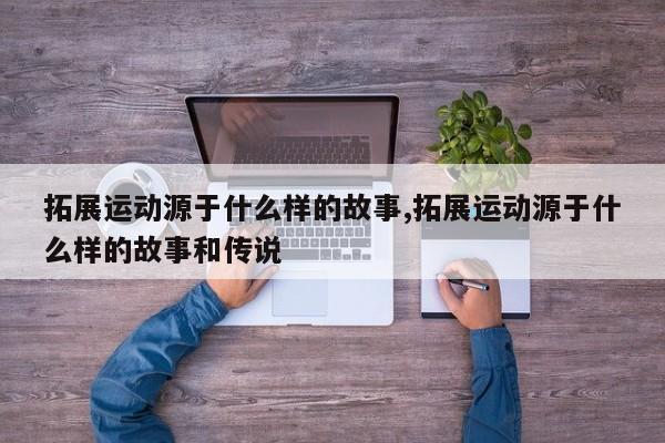 拓展运动源于什么样的故事,拓展运动源于什么样的故事和传说