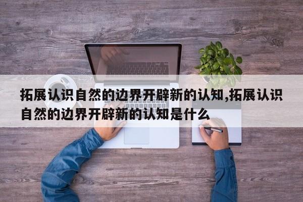 拓展认识自然的边界开辟新的认知,拓展认识自然的边界开辟新的认知是什么