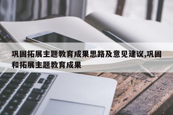 巩固拓展主题教育成果思路及意见建议,巩固和拓展主题教育成果