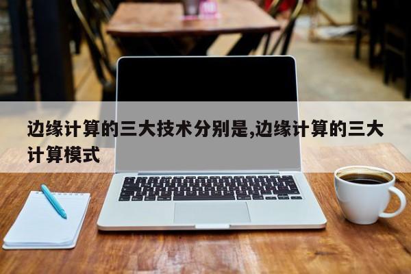 边缘计算的三大技术分别是,边缘计算的三大计算模式