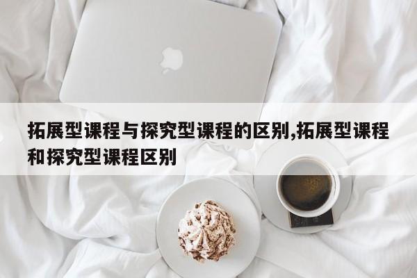 拓展型课程与探究型课程的区别,拓展型课程和探究型课程区别