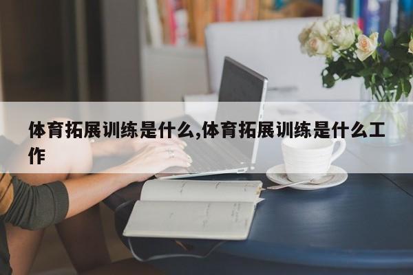 体育拓展训练是什么,体育拓展训练是什么工作