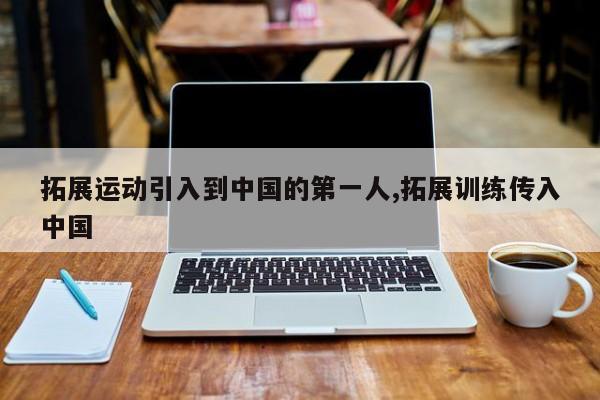 拓展运动引入到中国的第一人,拓展训练传入中国