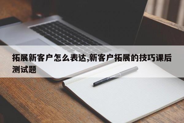 拓展新客户怎么表达,新客户拓展的技巧课后测试题