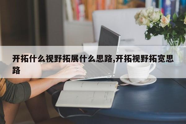 开拓什么视野拓展什么思路,开拓视野拓宽思路